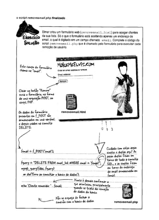 o script removeemaii.php finalizado
Elmer criou umformulário web (removeemail.htmi) para apagar clientes
da sua lista. Só o que o formulário está aceitando apenas um endereço de
e email, o qual é digitado em um campo chamado email. Complete o código do
ç)OLuÇãO script removeemail .php que é chamado pelo formulário para executar cada
remoção de usuário.
dhama-se email".
Clidar n©botao M
Removew
envia o formulário, «a forma
de uma requisição POST, 3o
sdript PHP-
Os dados do formulário
presentes em f__P0ST s3o
armazenados em uma variavel,
e depois usados na donsulta
p e l b t e .
, , t  j Cuidado tom esta* aspas
?email — f POSTremail 3, y [ ^ simples e dujlas a®|w!
aspas duplas fitam cm
, .................. ’7'*v f torno "dif tôda ‘3r donsulta
f^e ry - ^ i l - lfe r^il'w
; / ç as simples fidâm
mys«|i queryí/dbd, fuery) ew k *""0^
...........t...............................................................................................d i’é^ail arma«y^do- e**
or dief'Erro ao donsultar o bando de dados'); few?jl
................................................................. demais ,do»ifi»:tt»ar-o-..................................
edho ‘Client? removido: 1. [email; ^ **"& ****> prindipaimente
................................. ................................. ^ ^ ^ tra tâ -d á V e m 0
dão'-
de dados do bando. *
Kão se esqueça de fedhar a
done*ão dom o bando de dâdos
te
; ............0
removeemail.php
 