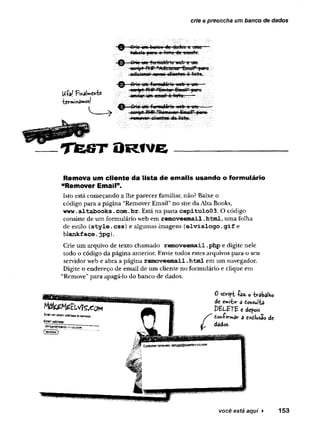 crie e preencha um banco de dados
U-(WPmâWntc
tcrminâmosl
Crie um bonco de dados e uwo----
tobcln piara a lista de emails.
0 Oie um formutáriu web e um
æript PMP "Adiciurórt»uíl" [xuxi
adisipnarn cvgs-cliGrrtes o lista.
^ Grie um formularia wcb-e um -
aeript FHP ”&w»ai*Email" para
onviar um email à ligta.-----
-Q — CpÍo um-formuiório web e um ■
■
■
scmpt PMP”Romovan Emcit“ p«po
pomoven cliontas do lista.
TfeST ÛRIVE
Remova um cliente da lista de emails usando o formulário
“Remover Email”.
Isto está começando a lhe parecer familiar, não? Baixe o
código para a página “Remover Email” no site da Alta Books,
www.
altabooks.com.br. Está na pasta capitulo03. O código
consiste de um formulário web em removeemail.
html, uma folha
de estilo (style.css) e algumas imagens (elvislogo.
gif e
blankface.jpg).
Crie um arquivo de texto chamado removeemail.
php e digite nele
todo o código da página anterior. Envie todos estes arquivos para o seu
servidor web e abra a página removeemail.
html em um navegador.
Digite o endereço de email de um cliente no formulário e clique em
“Remove” para apagá-lo do banco de dados.
você está aqui ► 153
 