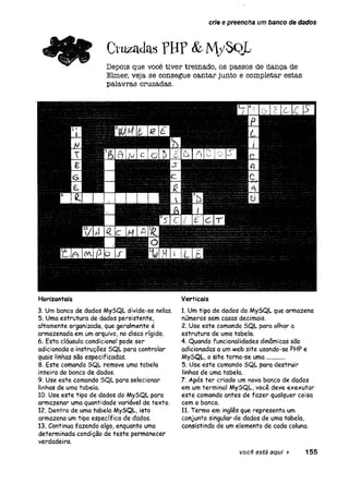crie 0 preencha um banco de dados
C r u z a d a s p H P & M y S o L
Depois que você tiver treinado, os passos de dança de
Elmer, veja se consegue cantar junto e completar estas
palavras cruzadas.
Horizontais
3. Um banco de dados MySQL divide-se nelas.
5. Uma estrutura de dados persistente,
altamente organizada, que geralmente é
armazenada em um arquivo, no disco rígido.
6. Esta cláusula condicional pode ser
adicionada a instruções SQL para controlar
quais linhas são especificadas.
8. Este comando SQL remove uma tabela
inteira do banco de dados.
9. Use este comando SQL para selecionar
linhas de uma tabela.
10. Use este tipo de dados do MySQL para
armazenar uma quantidade variável de texto.
12. Dentro de uma tabela MySQL, isto
armazena um tipo específico de dados.
13. Continua fazendo algo, enquanto uma
determinada condição de teste permanecer
verdadeira.
Verticais
1. Um tipo de dados do MySQL que armazena
números sem casas decimais.
2. Use este comando SQL para olhar a
estrutura de uma tabela.
4. Quando funcionalidades dinâmicas são
adicionadas a um web site usando-se PHP e
MySQL, o site torna-se uma.........
5. Use este comando SQL para destruir
linhas de uma tabela.
7. Após ter criado um novo banco de dados
em um terminal MySQL, você deve exexutar
este comando antes de fazer qualquer coisa
com o banco.
11.Termo em inglês que representa um
conjunto singular de dados de uma tabela,
consistindo de um elemento de cada coluna.
você está aqui ► 155
 