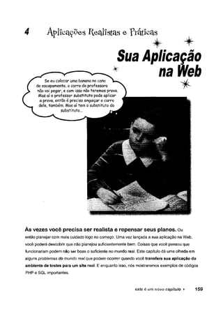 4 Aplfcaç^es Realistas e prátícas
Sua Aplicação
* na Web
Às vezes você precisa ser realista e repensar seus planos. Ou
então planejar com mais cuidado logo no começo. Uma vez lançada a sua aplicação na Web,
você poderá descobrir que não planejou suficientemente bem. Coisas que você pensou que
funcionariam podem não ser boas o suficiente no mundo real. Este capítulo dá uma olhada em
alguns problemas do mundo real que podem ocorrer quando você transfere sua aplicação do
ambiente de testes para um site reai. E enquanto isso, nós mostraremos exemplos de códigos
PHP e SQL importantes.
este é um novo capítulo ► 159
 