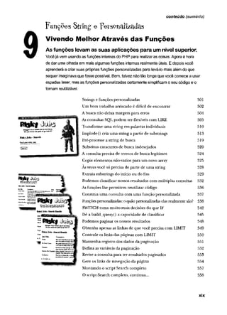 conteúdo (sumário)
Funçpes String e persç>ncillzíulas
Vivendo Melhor Através das Funções
As funções levam as suas aplicações para um nível superior.
Você já vem usando as funções internas do PHP para realizar as coisas. Agora é hora
de dar uma olhada em mais algumas funções internas realmente úteis. E depois você
aprenderá a criar suas próprias funções personalizadas para levá-lo mais além do que
sequer imaginava que fosse possível. Bem, talvez não tão longe que você comece a usar
espadas laser, mas as funções personalizadas certamente simplificam o seu código e o
tornam reutilizável.
Strings e funções personalizadas 501
Um bom trabalho arriscado é difícil de encontrar 502
A busca não deixa margem para erros 504
; As consultas SQL podem ser flexíveis com LIKE 505
; Transforme um a string em palavras individuais 510
Implode() cria um a string a partir de substrings 513
Pré-processe a string de busca 519
Substitua caracteres de busca indesejados 520
í A consulta precisa de termos de busca legítimos 524
Copie elementos não-vazios para um novo array 525
As vezes você só precisa de parte de um a string 528
Extraia substrings do início ou do fim 529
Podemos classificar nossos resultados com múltiplas consultas 532
As funções lhe permitem reutilizar código 536
Construa um a consulta com um a função personalizada 537
Funções personalizadas: o quão personalizadas elas realmente são? 538
SWITCH toma muito mais decisões do que IF 542
Dê a build_query() a capacidade de classificar 545
Podemos paginar os nossos resultados 548
O btenha apenas as linhas de que você precisa com LIMIT 549
Controle os links das páginas com LIMIT 550
M antenha registro dos dados da paginação 551
Defina as variáveis da paginação 552
Revise a consulta para ter resultados paginados 553
Gere os links de navegação da página 554
M ontando o script Search completo 557
O script Search completo, continua... 558
xix
 