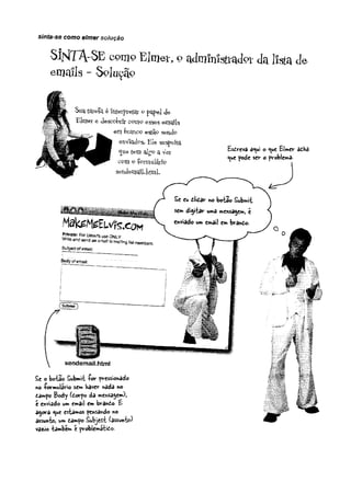 sinta-se como elmer soiução
Si^TArSE como Elmer, o administrada da lista de
e m a i l s - S e l u ç ã o
Suatarefe. é-fnt&íptetcir 9 pape-l de
Elmer e descobrir como esses erri^ls
em Wanco estão sendo
enViad^s. Ele suspeita,
^ue tem algo a Vet
cem p ÍQrmularfè
sendemqjl.kmL
Esireva a«ui o <ue EUer adha
«jue pode ser o problema.
£e o bota© Submit íc r pressionado
no formulário sem haver nada no
£ampo Body (iorpo da mensagem);
é enviado um email em brando £
a^ora ^ue estamos pensando no
assunto, um tampo Subject íâssuni»)
vazio também é problemático.
 