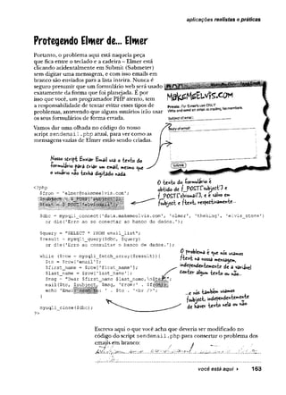 aplicações realistas e práticas
Protegendo Elwer de... Elmer
Portanto, o problema aqui está naquela peça
que fica entre o teclado e a cadeira - Elmer está
clicando acidentalmente em Submit (Submeter)
sem digitar uma mensagem, e com isso emails em
branco são enviados para a lista inteira. Nunca é
seguro presumir que um formulário web será usado
exatamente da forma que foi planejada. E por
isso que você, um programador PHP atento, tem
a responsabilidade de tentar evitar esses tipos de
problemas, antevendo que alguns usuários irão usar
os seus formulários de forma errada.
Vamos dar uma olhada no código do nosso
script sendem ail ,-php atual, para ver como as
mensagens vazias de Elmer estão sendo criadas.
Kosso Bhviâm Email usa o •fceitfco do
-rormuíâHo S £<ri3ir um email, mesmo c^u
e
o usuário n3o íenha dijííado nada.
0 -te*t» do íovmulavio e
obiido d t fJ>Ô STf* b jr t« e
f POSlTelvismaiD, e e salvo cm
fib je fit e fte*fei resfefrtivameK-te-
$dbc = mysqli_connect(’data.makemeelvis.com’, ’elmer'
or die('Erro ao se conectar ao banco de dados.');
’theking1, 'elvis store'
$query■= "SELECT * FROM email_list";
$result = mysqli_query($dbc, $query)
or die('Erro ao consultar o banco de dados.')
while ($row = mysqli_fetch_array($result)){
$to = $row['email'];
$first_name = $row['first_name'];
$last_name = $row['last_name'];
$msg = "Dear $first_name $last_name
mail{$to, $subject, $msg, 'From:' .
echo 'Email $to 1
<br />'
}
mysqli_close($dbc);
0 problemâ c <
^u
e m
os usamos
f'tex’
i *a nossa mensagem,
^dçpehdcM-temcnie de a variável
toYí{,<X algum ou »ao—
...e inos -também usados
fsubjeòi i*de?e*de*W *t«
de bavev kjcÀfi *ela nâ°'
?>
Escreva aqui o que você acha que deveria ser modificado no
código do script sendem ail .php para consertar o problema dos
emajls em branco: , /
*. .*
■
*
'' . .. _V. .*.. .-is. c. "
T ‘.. .. ^
você esíá aqui ► 163
 