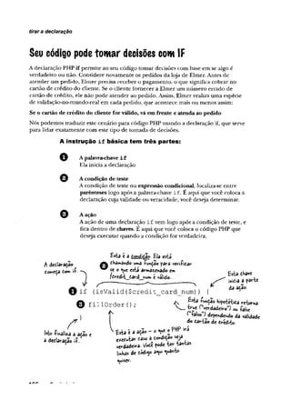 tirar a declaração
Seu código podetomar decisões com IF
A declaração PHP if permite ao seu código tomar decisões com base em se algo é
verdadeiro ou não. Considere novamente os pedidos da loja de Elmer. Antes de
atender um pedido, Elmer precisa receber o pagamento, o que significa cobrar no
cartão de crédito do cliente. Se o cliente fornecer a Elmer um número errado de
cartão de crédito, ele não pode atender ao pedido. Assim, Elmer realiza uma espécie
de validação-no-mundo-real em cada pedido, que acontece mais ou menos assim:
Se o cartão de crédito do cliente for válido, vá em frente e atenda ao pedido
Nós podemos traduzir este cenário para código PHP usando a declaração if, que serve
para lidar exatamente com este tipo de tomada de decisões.
A Instrução i f básica tem três partes:
Apalavra-chave i f
Ela inicia a declaração
O A condição de teste
A condição de teste ou expressão condicional, localiza-se entre
parênteses logo após a palavra-chave i f . E aqui que você coloca a
declaração cuja validade ou veracidade, você deseja determinar.
A ação
A ação deuma declaração i f vem logo após a condição de teste, e
fica dentro de chaves. E aqui que vocêcoloca o código PHP que
deseja executar quando a condição for verdadeira.
Esta e 3 t<nâtâo Ela esta
dedlaradao ^"'Snd© uma íw^ao para veH-Pidar
eomcça dom i f -v f ® está a r^ n a d o e* ^ tKav<;
) fíw art_£ard I » ( «alido. ^ . . .
sP s ' -------- — _ I > ----------------------> ^ i w f c .a a r * r t e
© i f ( i s V a l i d ( $ c r e d i t _ c a r d _ n u m ) ) { a açao
O f i l l O r d e r 0 ;
s r ]
Mo í ir tliu a iã o « ' fcta ‘ a * 9 ° ' ° ?^ ' r Í
3 i t t laraíão if..' t t í b J t » taso a ío n to »
^ »«-dadwa. V oá ?oa<
ImKas de tóá^o aqui quanto
quiser-
^ ( íalso ^dependendo da validade
do dartâo de dredito.
Jk.n n
 
