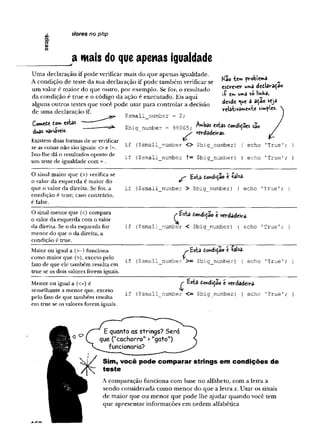 i/ores no php
a mais do que apenas igualdade
Uma declaração if pode verificar mais do que apenas igualdade.
A condição de teste da sua declaração if pode também verificar se
um valor é maior do que outro, por exemplo. Se for, o resultado
da condição é true e o código da ação é executado. Eis aqui
alguns outros testes que você pode usar para controlar a decisão
de uma declaração if.
ComeCe ton> estas
duas variáveis.
Kao te» problema
escrever wma declaraçao
l'Ç£m W
*3 S
Olinbâj
desde que a açao seja
relativamente simples.
$small number = 2;
Existem duas formas de se verificar
se as coisas não são iguais: <> e !=,
Isto lhe dá o resultados oposto de
um teste de igualdade com = .
$big_number - 98065; ^ a s estas CohdiÇoes são
verdadeiras.
if ($small_number <> $big_number) { echo 'True'; }
if ($small_number != $big_number) { echo 'True'; }
O sinal maior que (>) verifica se
o valor da esquerda é maior do
que o valor da direita. Se for, a
condição é true; caso contrário,
é false.
Esta c©*diça© e íaUa-
if ($small_nuinber > $big number) { echo 'True'; }
O sinal menor que (<) compara
o valor da esquerda com o valor
da direita. Se o da esquerda for
menor do que o da direita, a
condição é true.
^£$ta Co^diça© e verdadeira.
if ($small number < $big number) { echo 'True'; }
Maior ou igual a (>=) funciona
como maior que (>), exceto pelo
fato de que ele também resulta em
true se os dois valores forem iguais.
'Ç Esta condição e falsa-
if ($small number >= $big_number) { echo 'True';
Menor ou igual a (<=) é
semelhante a menor que, exceto
pelo fato de que também resulta
em true se os valores forem iguais.
E*ta Condição e verdadeira.
if ($small__nuniber <= $big_number) { echo 'True'; }
E quanto as strings? Será
que ("cachorro" >"gato")
funcionaria?
Sim, você pode comparar strings em condições de
teste
A comparação funciona com base no alfabeto, com a letra a
sendo considerada como menor do que a letra z. Usar os sinais
de maior que ou menor que pode lhe ajudar quando você tem
que apresentar informações em ordem alfabética
ar>
e
 