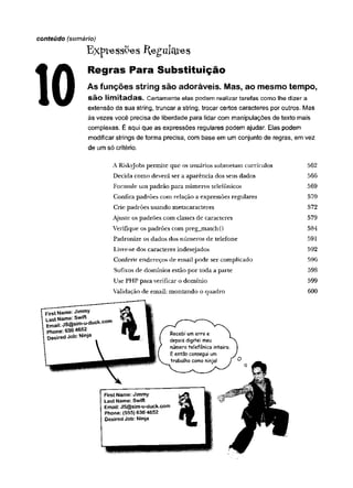 conteúdo (sumário)
E x p te s s P e s íle g u lc tfe s
Regras Para Substituição
As funções string são adoráveis. Mas, ao mesmo tempo,
são limitadas. Certamente elas podem realizar tarefas como lhe dizer a
extensão da sua string, truncar a string, trocar certos caracteres por outros. Mas
às vezes você precisa de liberdade para lidar com manipulações de texto mais
complexas. É aqui que as expressões regulares podem ajudar. Elas podem
modificar strings de forma precisa, com base em um conjunto de regras, em vez
de um só critério.
A Riskyjobs permite que os usuários submetam currículos
Decida como deverá ser a aparência dos seus dados
Formule um padrão para números telefônicos
Confira padrões com relação a expressões regulares
Crie padrões usando metacaracteres
Ajuste os padrões com classes de caracteres
Verifique os padrões com preg_match()
Padronize os dados dos números de telefone
Livre-se dos caracteres indesejados
Conferir endereços de email pode ser complicado
Sufixos de domínios estão por toda a parte
Use PHP para verificar o domínio
Validação de email: m ontando o quadro
562
566
569
570
572
579
584
591
592
596
598
599
600
 