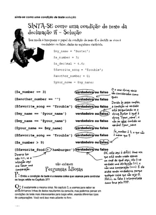 sinta-se como uma condição de teste solução
SÍJsÍT A -SE coniP um a condição de teste da
declcU-
açã° IÇ - Soluçã?
Sua tareia é Interpretar Opapel da condição de te-Ste- ïî e decídlr se Vçce é
verdadeiro ou {qjso, dadas as seguintes VarîaVeïs.
$my__name = 'Buster’;
$a_number = 3;
$a_decimal -4.6;
$favorite_song = 'Trouble';
$another_number = 0;
$your_name = $my_name;
($ a _ n u m b e r = 3)
($ a n o th e r_ n u m b e r = " " )
^ —T . .—s , . ^ c umd strihfl
<
% d a d e ir^ou falso & C
or>
úd^
(yerdadeir^ou falso
0 e uma strmg vazia
os domo
iguais.
Pcvidio às aspas simples,
($ fa v o r i te _ s o n g == " T r o u b le " ) $ e rd a d e iro )o u fa ls o ^a dondiçao na verdade
está perguntando se a
($m y_naine « = ' $ y o u r_ n a m e ') v e rd a d e iro ou (fa ls o ) string Buster é igual à
. string ufyour_nâme I e
( N>my_name = "$ y o u r_ n a m e ") v e rd a d e iro o u fa ls o «ão ao v^jor dontido na
, a . -----—
v. variável fyour name-
($your__nam e = = $m y_nam e) (^ e rd a d e ir ^ o u fa ls o l
( $ fa v o r ite _ s o n g = = 'T r o u b le ') (y e rtla d e irj^ o u fa ls o e maior q^e e
f. ^
($ a _ n u m b e r > 9) v e rd a d e iro o u ( p s ^ )
( $ f a v o r ite _ fo o d (= ^), h a m b u rg e r ’ ) ($ fe rd a d e ira )o u fa ls o
Deveria te r 0£, esta aqui e di-fíeil Uma vez.
sido , se a N. que esta sendo usado apenas
intentao aqui ^ um sinal de igual aqui, isto e na
era -fazer uma níi? verdade uma atribuidao (—
), e
tompavaçao F c V /crU t ll3.S Id lO fa s nao uma domparadão í—=^- £ «la
? £-, - lAix» ataba sendo verdadeira, porque
- Então a condição de teste é a mesma coisa que usamos para controlar qualquer doisa que nao seja O,
os loops while no Capítulo 3?? NULL- ou -false t interpretada
domo true pelo PttP•
v J . É exatamente a mesma coisa. No capítulo 3, a usamos para saber se
ainda tínhamos linhas de dados resultantes da consulta, mas podemos pensar em
condições de teste mais interessantes para loops while, usando diferentes tipos
de comparações. Você verá isso mais adiante no livro..
 