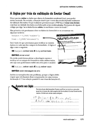 aplicações realistas e prática
A lógica por irás da validapão de Énviar Ewail
Elmer precisa validar os dados que obtem do formulário sendemail.html, para poder
enviar os emails. Na verdade, a situação ideal é que o envio dos emails dependa totalmente
da validação dos dados. O que realmente precisamos que o PHP faça é tomar uma decisão
com base na validade dos dados recebidos pelo script sendemail.php. Precisamos de algum
código que diga “se os dados forem válidos, vá em frente e envie os emails”."
Mas primeiro nós precisamos obter os dados do formulário e os armazenar em
algumas variáveis:
$subject = $_POST[1subject1];
$text = $_POST[1
elvísmail'];
Isto é tudo de que precisamos para verificar se existem
dados em cada um dos campos do formulário. A lógica é su
algo como o seguinte:
SE S u b ject contiver texto E Body contiver texto
ENTÃO enviar email
Ou então poderíamos adotar a abordagem oposta e
verificar se os campos do formulário estão ambos vazios,
em cujo caso poderíamos exibir um aviso para o usuário:
SE Subject estiver vazio E Body estiver vazio
ENTÃO exibir mensagem de erro
Ambos os exemplos têm um problema, porque a lógica deles
requer que nós façamos duas comparações em uma mesma
declaração if. Uma solução possível é usar duas declarações if..
sendemail.html
Aponte seu lápis
Escreva duas declarações if para verificar se tanto o assunto
quanto o corpo da mensagem do formulário Enviar Email estão
vazios. Emita um aviso caso estejam.
..Á ..? .9 :d y .... .t f c r ...M u JL .Lr?..).........k
você está aqui ► 171
 