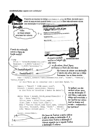 sendemail.php—agora com validação!
Preencha as lacunas no código sendemail.php de Elmer, de modo que o
email só seja enviado quando tanto $subj ect e$text não estiverem vazias.
RCÍCIO Use declaração if e a função empty {
)
,
0 ponto de exdlamação
inverte a lógida da
•função emptyO.
<?php
$from = '
elmer@makemeelvis .com'
$subject = $_POST[1subject'
$text = $_POST['elvismail
j_f " (Jemptyifsubjedt)) {
A (x-imeM íondiçao _ sendemail.html
veri<ida se fsttbjctt »3^.
esta vazia...
...se nâo estivev> ótimo/ Agora
vevi-ficâmos se fte%t não esta vazia-
Mós tivemos de dolodar uma dedlaraçao
ií dentro da outra, para que o dódigo
-Çundionâsse. |sso se dha**>a aninhar.
$dbc = mysqli connect(1data.makemeelvis.com1, ’elmer’, 'theking',
’
elvis__store'
)
or die('Erro ao se conectar com o servidor MySQL.');
Çquery = "SELECT * FROM email_list";
Çresult = mysqli_query($dbc, $query)
or die('Erro ao consultar o banco de dados')
while (?row = mysqli_fetch_array($result))
$to = $row['email'];
$first_name - $row [
'first_name '];
$last_name = $row['last_name1]
;
$msg = "Caro(a) $first_name $last_name, n$text'
mail($to, $subject, $msg, 'From:' . $from);
echo 'Email enviado para: ' . $to . '<br />';
}
mysqli_close($dbc)
Se qualquer uma das
variáveis estiver vazia,
uma das dedlara^ões ií
será íalsa, e nada deste
dódigo será e*edutado, o
que signlfida que nenKum
email em brando será
enviado —exatamente o
que queríamos
?>
N
Ó
S temos de -finalizar a parte relativa
à ação de ambas as dedlarações ií^A
primeira dhave -finaliza a dedlaradao ií
interna, enquanto que a segunda -finaliza
a dedlaração i-f c*terna-
 