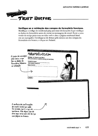 aplicações realistas e práticas
O R t v e
Verifique se a validação dos campos do formulário funciona.
Modifique o código de sendemail.php para usar declarações if que verifique
os dados do formulário antes de enviar as mensagens de email. Envie a nova
versão do script para o seu servidor web e abra a página sendemail.html
em um navegador. Certifique-se de deixar pelo menos um dos campos do
formulário em branco, e clique em Submit.
0 dorpo da n»en$39evn
esta vazio, o «uc
-(■
a
z- os dados do
•formulário ■
(
‘âlVlârem
na validaçao.
M a te M e E L v ts .e o M
Prfrato: F
o
rSn»rts useONLY
WHte and send m ema» to maiiing ijstmembers
Suüjeetofemail:
BlueSiaede Cíe^rance!
Bodyofemail:
A ausendia dc doníirmaçoes
dc cmâiU revela <ue nada
■
P
o
i enviado, <
^u
e é o ^«e nós ___
queríamos. Mas algum iipo de
aviso a<ui seria mais u-fcii do <
^u
e
uma pâ^ina em brando.
você está aqui ► 177
 