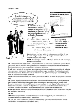 conversa a três
E se nós tivéssemos um
monte de campos no formulário?
Teríamos de aninhar um monte de
instruções if para validar tudo??
Aliens AbductedMe - Report an Abduction
Share your storyof alienabductsoo:
rotnwulivio de 0weh, visto
an-fccricmrKCnie nesie livy©, e m
cxemplo de to*no o -fsip de •fcev-m
os
mSis tdmfos !
r
>
0fov-nnuldvio results
C
n
>i&rmos tdtoben* un* cuonte de
detUratozs i-P a*i*Hadas.
if (!empty($first_name)) {
if (!empty(
$last_name)) {
if (!empty{$when_it_ ^ "
happened)) {
if (
!empty ($how__long) ) {
LatfBsme
WbaisJT
M
Tejnalsd4re»7
W
hendidithappen?
How lo«swtrtyooeooe?
Howm i dW>
*
o
osee?
Detofbe®«ai!
What<
JS
dtheydotoyou?
HaveyonstmmyiK«Fane'
Anytfetog«fcíj™'*««toadi?
Tãnto anm
haiw
eivfc©
-fcov-na di-ffal maivtev o
èotttvolc áe quantas
òhaves pvetisa»* sev
usâdâs e» que leaves.
F W J M
if (
!empty ($how__many) ) {
Joe: Acho que você tem razão. Se quisermos nos certificar de que
todos os campos estejam preenchidos, precisaremos colocar uma
declaração if para cada campo.
Frank: Mas desde que façamos a indentação da linha de cada declaração,
estará tudo bem, certo?
Jill: Tecnicamente, sim. Quer dizer, o código certamente vai funcionar, não importa quantos if’s nós
colocarmos. Mas eu me preocupo se ele não vai ficar difícil de entender, com tanto aninhamento.
Colocar as chaves corretamente poderia se tomar um problema.
Frank: Isso é verdade. E eu acho que também seria trabalhoso ter de indentar o código de ação que
temos até aqui... vejamos, são dez campos no formulário, o que nos dá dez ifs aninhados, com dez
níveis de indentação. Mesmo se cada iffor indentado com apenas dois espaços, isso dá 20 espaços
antes de cada linha do código. Nada bom.
Joe: Mas se indentarmos com tabs, isso diminui pela metade - 10 tabs em vez de 20 espaços não é tão ruim
assim
Jill: Pessoal, a questão não é o modo como nós indentamos os ifs aninhados. E que simplesmente
não é uma boa prática de programação colocar tantos ifs uns dentro dos outros. Pensem desta
forma - o que estamos realmente falando é de uma condição de teste lógica, “todos os campos do
nosso formulário estão não-vazios?” O problema é que essa condição de teste envolve dez dados
diferentes, fazendo com que nós tenhamos de dividi-la em dez declarações if separadas.
Frank: Ah, entendi. Então o que precisamos é de uma forma de verificar todos os dez dados em uma
só condição de teste, certo?
Jill: Isso.
Joe: Então nós poderíamos escrever uma só condição de teste gigante, para verificar todos os
campos do formulário de uma só vez. Seria ótimo
Jill: Sim, mas ainda não temos o pedaço do quebra-cabeça que nos permitirá combinar diversas
comparações em uma mesma condição de teste...
 