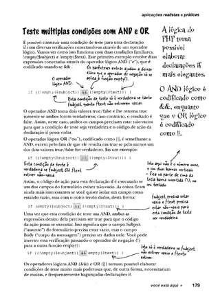 aplicações realistas e práticas
teste múltiplas condipões com ANP e OR
É possível construir uma condição de teste para uma declaração
if com diversas verificações conectando-as através de um operador
lógico. Vamos ver como isso funciona com duas condições familiares,
!empty($subject) e !empty($text). Este primeiro exemplo envolve duas
expressões conectadas através do operador lógico AND (“e”), que é
codificado usando-se && . Os fa tie s « e*tras ajudai a dei*ar
dlaro «
^u
e o cfcrsâc* de ne^adão só se
0 operador apísda a -funçãoemptyO..
ISjito AND- % ^
if {(lempty ($subject) )|!||| (lempty ($text) )) {
dondidao de iesie só e verdadeira se tanto
fsubjedt «v>a*to fte * t «ao estwere** vazias.
O operador AND toma dois valores true/false e lhe retorna true
somente se ambos forem verdadeiros; caso contrário, o resultado é
false. Assim, neste caso, ambos os campos precisam estar não-vazios
para que a condição de teste seja verdadeira e o código de ação da
declaração if possa rodar.
O operador lógico OR (“ou”), codificado como ] |, é semelhante a
AND, exceto pelo fato de que ele resulta em true se pelo menos um
dos dois valores true/false for verdadeiro. Eis um exemplo:
A 16gicíi do
TH? to m
pogsíVel
elaborat
d e c la ra ç õ e s ! Í
ma!s elegantes-
o A r ^ ló g ic o e
c p d i í i c a d o c o m o
enc
juant9
c(ue 9 O R lêgfco
é codificado
c o m o ||.
if ((!empty($subject)}
Es-fca dondida© à t teste é
verdadeira se fsvbjedt OU fte x t
estiver nâo-vazia.
!
| (
!empty ($text) ))
â^UÍ hâO £ OyiU
lV
i^O
€ duás bâirfâs
—íida na parte de dima da
Assim, o código de ação para esta declaração if é executado se ^ ^ b â rra mvertida (), no
um dos campos do formulário estiver não-vazio. As coisas ficam
ainda mais interessantes se você quiser isolar um campo como
estando vazio, mas com o outro tendo dados, desta forma:
if (empty($subject) (!empty($text) ))
fswbjedt^vtdisa estar
vazia e fte * t predisa
estar nac-vâzja para
esta dondidão de teste
ser verdadeira-
Uma vez que esta condição de teste usa AND, ambas as
expressões dentro dela precisam ser true para que o código
da ação possa se executar. Isso significa que o campo Subject
(“assunto”) do formulário precisa estar vazio, mas o campo
Body (“corpo da mensagem”) precisa ter dados nele. Você pode
inverter essa verificação passando o operador de negação (!)
para a outra função emptyO: M* sé í
if ((! empty ($subject))jfjiilí empty ($text)) { h^o estiver vazio e /te *to
^ ^ estiver.
Os operadores lógicos AND (ScSc) e OR (||)tornam possível elaborar
condições de teste muito mais poderosas que, de outra forma, necessitariam
de muitas, e frequentemente bagunçadas declarações if.
você está aqui ► 179
 