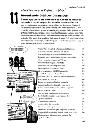 ViSUcdizctndo seus Dados--. eMaís!
Desenhando Gráficos Dinâmicos
É claro que todos nós conhecemos o poder de uma boa
consulta e os consequentes resultados satisfatórios.
Mas os resultados de consultas nem sempre falam por si mesmos. Às vezes é
útil apresentar os dados de uma forma diferente, uma forma mais visual. O PHP
possibilita o fornecimento de uma representação gráfica dos dados: gráficos pizza,
gráficos em barra, diagramas de Venn, desenhos Rorschach, qualquer coisa. Vale
de tudo para ajudar os usuários a compreender os dados que fluem através da sua
aplicação. Mas nem todos os gráficos úteis, em aplicações PHP, se originam do seu
banco de dados. Por exemplo, você sabia que é possível evitar ataques de bots de
spam com imagens geradas dinamicamente?
conteúdo (sumário)
Guitar Wars Reloaded: A Vingança das Máquinas 606
Nenhum formulário de input está a salvo 607
Precisamos separar os humanos das máquinas 608
Podemos vencer a automação usando a automação 611
Gere o texto da senha de CAPTCHA 613
Visualizando a imagem CAPTCHA 614
Por dentro das funções gráficas GD 616
Desenhando texto com um a fonte 620
Gere um a imagem CAPTCHA aleatória 623
A sanidade retorna ao Guitar Wars 625
Adicione CAPTCHA ao script Adicionar Pontuação 627
Cinco graus de oposição 630
Pondo a desencontrabilidade em tabela 631
Armazenando dados do gráfico com barras 632
Lendo entre as linhas com o senhor dos gráficos 635
De um array para outro 636
Crie um array de tópicos desencontrados 638
Formulando um plano para execução de
gráficos de barras 639
Amassando as categorias 640
A matemática das categorias 641
Fundamentos dos gráficos de barras 644
Desenhe e mostre a imagem do gráfico de barras 647
Imagens individuais do gráfico de barras para todos 650
Os usuários do Mismatch estão gostando dos
gráficos de barras 653
xxi
 