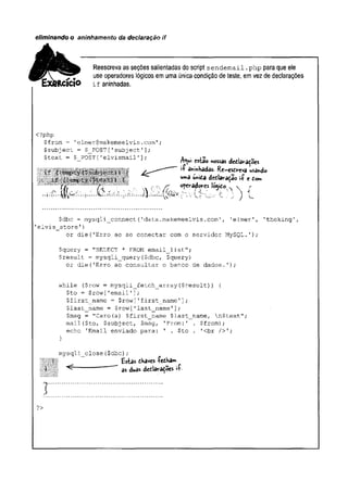eliminando o aninhamento da declaração if
Reescreva as seções salientadas do scripí sendemail.php para que ele
use operadores lógicos em uma única condição de teste, em vez de declarações
if aninhadas.
<?php
$from = 'elmer@makemeelvis.com';
$subject = $_POST['subject'];
$text = $ POST['elvismail']; aa ■ „
- cstao nossas dediavações
i
ía
n
i
n
h
a
d
a
s
. Re-esdveva usando
uma u
n
i
d
a dedlaradao i
íe tom
».»„.m,™™...^ o&eradores l
ó
g
i
d
o. v e
$dbc = mysqli_connect('data.makemeelvis.com', '
elmer'
, 'theking',
'elvis_store'
)
or die('Erro ao se conectar com o servidor MySQL.');
$query = "SELECT * FROM email_list";
$result = mysqli_query($dbc, $query)
or die('Erro ao consultar o banco de dados.');
while ($row = mysqli__fetch_array ($result) ) {
$to = $row['email'];
$first_name = $row['first_name'];
$last__name = $row ['last_name'];
$msg = "Caro(a) $first_name $last_name, n$text";
mail($to, $subject, $msg, ’From:' . $from);
echo 'Email enviado para: ' . $to . '<br />';
mysqli_close($dbc);
P l f fetas thave fetha-
P i «------- " as duas d r t lM ^ e . *
?>
 