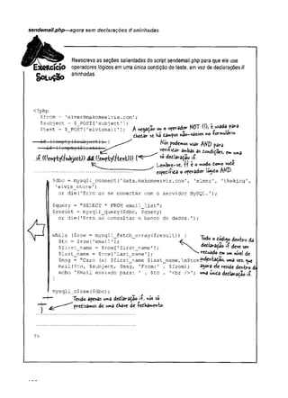 sendemail.php—agora sem declarações if aninhadas
SoLuçâo
Reescreva as seções salientadas do script sendemail.php para que ele use
CÍO operadores lógicos em uma única condição de teste, em vez de declarações if
aninhadas.
<?php
$from = 'elmer@makemeelvis.com';
$subject = $_POST[’subject’]
$text = $ POST['elvismail']; h «. « opevad« MOT 0), í <*»*» ?»>
thttzc se Ka dam?os nâo-vazios no Wmulano.
( 1om pty ($oubjoo-
t )) { Nós Podemos usar AHT> m m
— ii-"
'
(!ompty ($tcxt) )
— i .
.
„ r.. '
---- ^ r f '? " âmbas as fiondiÇocs, Cmuma
.,'í.((!e.^pty(??ubjedt)) s®dediaraçao A
^ Lembre-se, ff é o modo domo vode
........................................................................ espedi&da o ofevador lógido AND-
$dbc - mysqli_connect('data.makemeelvis.com', 'elmer', 'theking',
1elvis_store'
)
or die('Erro ao se conectar com o servidor MySQL.');
$query = "SELECT * FROM emailJList";
$result = mysqli_query($dbc, $query)
or die('Erro ao consultar o banco de dados.');
while ($row = mysqli_fetch array ($result) ) { -rj r.
$to = $row [-email']; ^ T l ° dtnhro
H O y J - O w L S I Î Î 3 .1 - L j / j j w '
f
f
*
$first_name = $row[ ' first_name ' ] ; edârâÇâo t+ deve ser
^ 1 u ^ ___ ____ (*<_____ r T 1^ i_ ________ I 1 iiMu h f iM I J .
$last_name = $row['last_name '3; reduado em umnível de
$msg = "Caro (a) $first_name $last_name, Xnítexí^d^taÇao, uma vez. que
mail ($to, $subject, $msg, 'From:' . $from) ; agora ele reside dentro
echo 'Email enviado para: ' . $to . '
<br />'; uma unida dedlâraÇao ií
mysqli_close($dbc);
Tendo apenas uma dediaraçao ií, nós só
rdisámos de uma dKave de fedKamen-fco.
?>
 