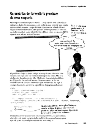 aplicações realistas e práticas
Os usuários do formulário precisam
de uma resposta
O código do nosso script sendem ail .php faz um bom trabalho ao
validar os dados do formulário, com o objetivo de impedir que emails
sejam enviados caso o campo Subject (Assunto) ou o Body (Texto)
sejam deixados em branco. Mas quando a validação falha, e não são
enviados emails, o script não informa a Elmer o que aconteceu. E
U
apenas uma página web em branco.
£!»er ve esta pa$iwa
«luâftdo submete o
+o»rmu!ivio... e n3o
te» a fn
fh
o
rid
e
iado
porque!
que aconteceu? Eu
tentei usar o novo formulário e
tudo o que recebi foi uma página em
branco.
O problema é que o nosso código só reage a uma validação com
sucesso, em cujo caso ele envia as mensagens de email. Mas se a
declaração if acabar sendo false (dados do formulário inválidos),
o código não faz nada, deixando Elmer sem saber se foram
enviados emails ou não, ou então o que deu errado. Eis aqui o
código abreviado, que revela o problema da página em branco:
<?php
$from = 'elmer@makemeelvis.com';
$subject = $_POST['subject']
;
$text = $ POST['elvismail'];
1
elmer1, 1
theking'
mysqli_close($dbc);
^
if ((!empty($subject)} && (!empty(
$text))
) {
$dbc = mysqli_connect {
'data.makeimeelvis.
com',
'elvis_store1)
Nao aóontede *ada se a dedaraça© vf -falhar ao
e*e£utar o òód'»y> de atío, eef&r isso <

u
ee
?> • — ___________—
«
—"" gerada uma ^a^ma e» bvatóo <<*a«do al^u» tamfo
do -Çormulâvio teriKa -fitado e» b^a^áo.
Precisamos avisar a Elmer que houve um problema, de preferência
dizendo a ele quais campos do formulário ficaram em branco, para
que ele possa tentar digitar novamente a mensagem.
você está aqui ► 183
 