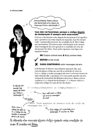 a cláusula else
Éí W "
1
rlfl
I
Sem problemas. Basta colocar
uma declaração echo depois da
chave que fecha a declaração if.
Isso não vai funcionar, porque o código depois
da declaração if sempre será executado.
Colocar a declaração echo depois da declaração if só significa
que a primeira vai rodar depois da segunda, mas ela sempre
roda - independentemente do resultado de if. Não é disso
que precisamos. Precisamos que a declaração echo mostre
uma mensagem de erro apenas se a condição de teste da
declaraçã if for false. Você pode expressar esta lógica da
seguinte forma:
SE Subject contiver texto E Body contiver texto
ENTÃO enviar email
X CASO CONTRÁRIO exibir mensagem de erro
A declaração if oferece uma cláusula opcional, else, que
executa algum código no caso de a condição de teste ser
false. Assim, a nossa mensagem de erro é colocado dentro de
uma cláusula else, e portanto, só é executado quando um dos
campos do formulário for deixado em branco. Basta colocar
a palavra else depois da declaração if, e depois colocar o
respectivo código de ação dentro de chaves
?subj ect)
) && (!empty($text))
) {
esqueceu do a ssu n to e/o u do corpo da
insere o Coá'^0
envia as mensa^e«*
de e
w
â
i
i
-
 