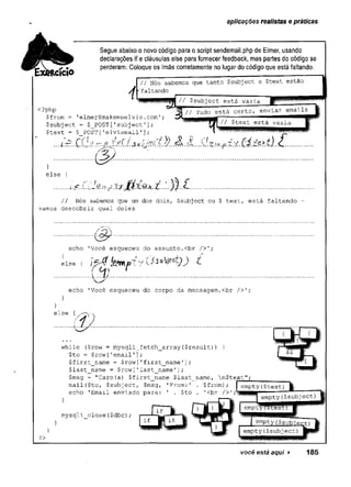 aplicações realistas e práticas
Segue abaixo o novo código para o script sendemail.php de Elmer, usando
declarações if e cláusulas else para fornecer feedback, mas partes do código se
perderam. Coloque os ímãs corretamente no lugar do código que está faltando.
// Nós sabemos que tanto $subject e $text estão
•'faltando
<?php
■$from = 'elmer@makemeelvis.com';
$subject = $_POST [
.
'subjectT];
$text = $ POST['elvismail'];
// $subject está vazia
está certo, enviar emails
// $text está vazia
...í±r.. .ÇQ. .e í.3.v.k)^£í. .
&
}
else {
.......
// Nós sabemos que um dos dois, $subject ou $ text, está faltando -
vamos descobrir qual deles
/ e-"
■ < 2 r -
echo 'Você esqueceu do assunto.<br />';
else ( ■£
echo 'Você esqueceu do corpo da mensagem.<br />';
}
else {
m . .
while ($row = mysqli_fetch_array($result)) {
"$to = $row['email1];
$first_name = $row['first_name'];
$last_name = $row['last_name'];
$msg = "Caro{a) $first_name $last_name, n$text";
__________
mail($to, $subject, $msg, 'From:' . $from); I empty($text) §|
echo 'Email enviado para: ' . $to . 1<br />’ —
>
mysqli close($dbc);
?>
você está aqui ► 185
 