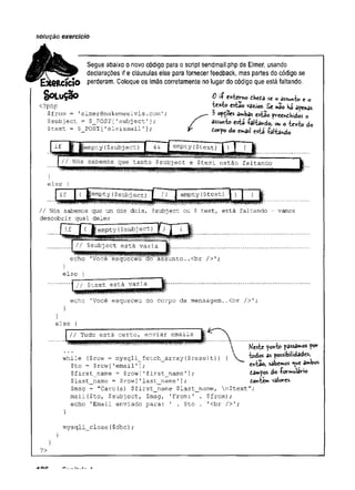 soiuçâo exercício
Segue abaixo o novo código para o script sendmail.php de Elmer, usando
declarações if e cláusulas else para fornecer feedback, mas partes do código se
£RCÍCÍ0 perderam. Coloque os ímãs corretamente no lugar do código que está faltando.
S o L u Ç ã o O i í externo thetà se o assu*-k> c 0
<?php texfco esfcSo vtóos. £e nao Há apenas
$from = 'elmer@makemeelvis.com'; ^ 3 opÇoes a»*bas estío preewthidos o
$subj ect = $_POST [-subj ect']; / ***»tc esU íalta»do, ou o texto do
$text - $_POS.T [
'elvismail ’
•
]; f £«rpo do e
r
*
>
a
i
lestá íalkndo
if jèmpty{$subj ect) empty($text)
m
ii Nós sabemos que tanto $sub:ject e $text estão faltando
else {
if |( pempty ($subj ect) I li "
] empty($text)
// Nós sabemos que um dos dois, $subject ou $ text, está faltando - vamos
descobrir qual deles
F m
if [( empty (
$subject) J )
// $subject está vazia
*
rnimèmwlfm
m
n*
' ,
/.
echo 'Voce esqueceu ao assunto,.<br />';
}
else {
// $text está vazia
echo ’
Você esqueceu do corpo da mensagem..<br />';
}
else {
// Tudo está certo, enviar emails
~
W
íW
tw
W
?
?
W
T
''
Heste yor>to passages pov
while {$row = mysqli__fetch__array {$result)) { ^_ iodos 3s p
o
s
s
i
b
i
l
i
d
a
d
e
s
,
$to — $row [’
email ’]; ^tao, sabemos *we a«*bos
$first_name = $row ['first_name 1]; d
.
3»pos do Tormwlavio
$last_name = $row ['last_name ']; towt«»* v
a
l
o
r
e
s
-
$msg = "Caro(a) $first_name $last_name, n$text";
mail($to, $subject, $msg, 'From:' . $from);
echo 'Email enviado para: ' . $to . '
<br />';
}
mysqli close($dbc);
?>
A O i? ___ . f - &
 