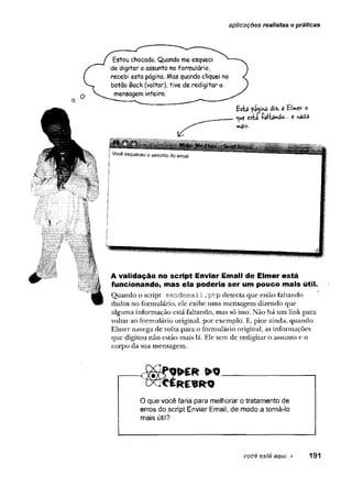 aplicações realistas e práticas
Estou chocado. Quando me esqueci ^
de digitar o assunto no formulário,
recebi esta página. Mas quando cliquei no
botão Back (voltar), tive de redigitar a
mensagem inteira.
A validação no script Enviar Email de Elmer está
funcionando, mas ela poderia ser um pouco mais útil.
Quando o script se n d e m a il.php detecta que estão faltando
dados no formulário, ele exibe uma mensagem dizendo que
alguma informação está faltando, mas só isso. Não há um link para
voltar ao formulário original, por exemplo. E, pior ainda, quando
Elmer navega de volta para o formulário original, as informações
que digitou não estão mais lá. Ele tem de redigitar o assunto e o
corpo da sua mensagem.
CXfcÉRESRO
O que você faria para melhorar o tratamento de
erros do script Enviar Email, de modo a torná-lo
mais útil?
você está aqui > 191
 