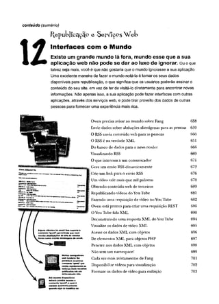 ÍfepukliCcLçÍÍ9 e SetViçPSWeb
U
Interfaces com o Mundo
Existe um grande mundo lá fora, mundo esse que a sua
aplicação web não pode se dar ao luxo de ignorar ou o que
talvez seja mais, você é que não gostaria que o mundo ignorasse a sua aplicação.
Uma excelente maneira de fazer o mundo notá-la é tornar os seus dados
disponíveis para republicação, o que significa que os usuários poderão assinar o
conteúdo do seu site, em vez de ter de visitá-lo diretamente para encontrar novas
informações. Não apenas isso, a sua aplicação pode fazer interfaces com outras
aplicações, através dos serviços web, e pode tirar proveito dos dados de outras
pessoas para fornecer uma experiência mais rica.
conteúdo (sumário)
Algutts clientes de email tèm suporte a
conteúdo “pu sh”»permitindo que você
receba atualizações do site da m esm a
com o recebe m ensagens de email.
Muitos navegadores
web também lhe
permitem exam inar
conteúdo “push" que
revela rapidamente a s
noticias m ais recentes
publicadas em um
determinado site.
Até m esm o dispositivos
m óveis provém a c e sso a
conteúdo ‘'push*, o qual é
enviado autom aticam ente
quando elgo se m odifica no
Owen precisa avisarao mundo sobreFang 658
Envie dados sobre abduções alienígenas para aspessoas 659
O RSSenvia conteúdo web para aspessoas 660
ORSSé naverdade XML 651
Dobanco de dados para o news reader 666
Visualizando RSS 669
O que interessaaum comunicador 671
Gere um envio RSSdinamicamente 672
Crieum linkpara o envio RSS 676
Umvídeorale mais que milpalavras 678
Obtendo conteúdo webde terceiros 680
Republicando vídeos doYouTube 681
;Fazendo uma requisição devídeo noYouTube 682
Owen estapronto para criaruma requisiçãoREST 686
OYouTubefalaXML 690
Deconstruindo uma respostaXMLdoYouTube 694
Visualize os dados de vídeoXML 695
Acesse os dadosXML com objetos 696
De elementos XMLpara objetosPHP 697
Penetre nos dadosXML com objetos 698
Não semum namespace! 699
Cadavez mais avistamentos de Fang 701
Disponibilizevídeos para visualização 702
Formate os dadosde vídeo para exibição 703
 