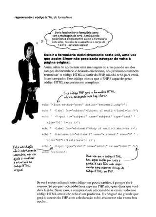 regenerando o código HTML do formulário
Seria legal exibir o formulário junto
( com a mensagem de erro. Será que não j
V poderíamos simplesmente exibir o formulário J
J ( com echo, no caso de o assunto e o corpo do y
^ ---- - texto estarem vazios?
Exibir o formulário definitivamente seria útil, uma vez
que assim Elmer não precisaria navegar de volta à
página original.
Assim, além de apresentar uma mensagem de erro quando um dos
campos do formulário é deixado em branco, nós precisamos também
“ressuscitar” o código HTML a partir do PHP, usando echo para enviá-
lo ao navegador. Este código mostra que o PHP é capaz de gerar
código HTML razoavelmente complexo:
echo ' <label for="subject">Subject of email:</label><br />';
echo ' cinput id-"subject" name="subject" type-"text" ' .
'size="30 " /xbr />T;
echo ' <label for="elvismaii">Body of email:</iabelxbr />';
1cols="40"></textarea><br />';
:ype="submit" name="submit" value="Submit" />';
Se você estiver achando este código um pouco caótico, é porque ele é
mesmo. Só porque você pode fazer algo em PHP, não quer dizer que você
deva fazê-lo. Neste caso, a complexidade adicional de se enviar todo esse
código HTML através de echo é um problema. O código é tão grande que
gerá-lo através do PHP, com a declaração echo, realmente não é uma boa
opção...
echo ' <textarea id="elvismail" name^'elvismail" rows="8"
ajvtdd a visualiza*-
a cstvuWa do par-te, e mais -fádil usar aspas
simples para esdrever strings de
dód.50HTML cm pf}p.
tódigo HTML.
 