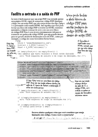 aplicações realistas e práticas
Facilite a entrada ea saída do PHP
As vezes é fácil esquecer que um script PHP é na verdade apenas
uma página HTML capaz de armazenar código PHP. Qualquer
código, em um script PHP, que não esteja dentro das tags <?php e
?>é presumido como sendo HTML. Isso significa que você pode
fechar um bloco de código PHP e reverter ao HTML conforme
necessário, e depois começar de novo com um novo bloco
de código PHP. Esta é uma técnica extremamente útil para se
transmitir um pedaço de código HTML que seja grande demais
para ser gerado através de declarações echo do PHP... como por
exemplo, o código do nosso formulário Enviar Email..
<?php
Esta ta$ $from = 'elmer@makemeelvis.com';
?> -Iredha o
blodo PHP,
nos levando
$subject = $_POST['subject'
]
$text = $ POST[1elvismaíl’]
;
if (empty($subject) && empty($text)) {
de volta 30/j sakem0s que tanto $subject e $text estão faltando
HTML- ^ echo 'Você esqueceu do assunto e do corpo da mensagem
Vbcepode ÇecfecU'
e abtíftjocpg de
c ó d ig o p j j p p q j^
enV
icD
:pedctÇ^Sde
código HTML de
denfto do script?HF-
0 -formulário é
dodi-fidado Como
HTML noTmàl,
vez. <
^u
e este código
+iCd íora das tags
PHP. í
<?php-
}
A tag inidia um novo blodo de dódigo
„ vez- *V*e ainda estamos dentro da
adao de ií, temos de íedhar a dedlaradão
antes de dontinuarmos-
if (empty(Çsubject) && (!empty($text))) {
echo '
Você esqueceu do assunto.<br />';
.
f ((!empty(
$subject)
) && empty{$text)) {
echo 'Você esqueceu do corpo da mensagem.<br />';
Uma vez. <
^»
e ainda
estâmos dentro
da ação de «
•£
, o
dódigo HTML só é
exibido se ambos os
dâmpos do -formulário
estiverem vazios.
if ((!empty($subj ect)) && (!empty{$text))) {
// Código para enviar o email
?> Escreva abaixo qualquer coisa que você considere que esteja
limitando este código. Como você o consertaria?
.v. ' k :v :..
você está aqui ► 193
 