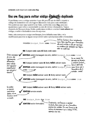 evitando code duplicado com uma flag
Use um flag para evitar código dDplkstíío duplicado
O problema com o código anterior é que ele precisa sair do PHP e repetir o
código do formulário em três lugares diferentes (um para cada validação).
Nós podemos usar uma variável true/false, conhecida como flag, para nos
mantermos a par sobre a necessidade ou não de enviar o formulário. Vamos
chamá-la de $output_form. Então, poderemos verificar a variável mais adiante no
código, e exibir o formulário caso ela seja true.
Assim, nós começamos o script com $output_form definida como false, e só a
modificamos para true se algum campo estiver vazio e precisarmos exibir o formulário:
£*frf*niv ?«^tput_jform inicialmente
inicialize $output form como false ^ ° ^ue ° -f<**mulario
nao sgrâ exibido a não ser que haja
um problema de validado que -faça o
valor se modi-fitar.
S E Subject está vazio E Body está vazio
Estas meKsagefts E N T Ã O exibir mensagem de erro, definir $output_form como true
de erro são ^ * 7 K ^ p
--------------- . Se um tampo -ror
deixado em brando,
S E Subject estiver vazio E Body N Ã O estiver vazio a variave! ?output_
•form e de-fmida
li^eiramehtí
di-ferentes,
para mdifiar
oU) tampo(s)
espedrfidofs)
que esteja(m)
vasào(s).
y EN TÃ O exibir mensagem de erro, definir $output__form tomo tru«, mas o
^  c o m o t r u e j^ -formulário nao e
/
exibido-- ainda!
E N T Ã O exibir mensagem de erro, definir $output_form como true
Se ambos S E Subject NÃ O estiver vazio E Body N Ã O estiver vazio
os tampos .
contiverem y E N T Ã O enviar emails
dados, vá em_________
írente e envie
os emails.
S E $output form for true
E N T Ã O exibir formulário Finalmente, veri-fidâmos a variável
?output_-form para ver se o -formulário
predisa ser exibido. De uma -forma ou de
outra, s© pretisamos que o dodi^o HT/VjL.
apareça uma vez. .
 