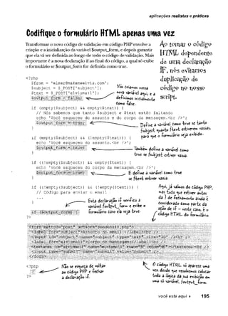 aplicações realistas e práticas
Codifique o formulário HTML apenas uma vez
Transformar o novo código de validação em código PHP envolve a
criação e a inicialização da variável $output_form, e depois garantir
que ela vá ser definida ao longo de todo o código de validação. Mais
importante é a nova declaração if ao final do código, a qual só exibe
o formulário se $output_form for definida como true.
<?php
$from = 'elmer@raakemeelvis.coin'
$subj ect = $_POST [
.
’subject '];
$text = $_POST['elvismaíl'];
■
$.output f
o
r
r
r
.^ ■
■
i
faI&e;
"
í
,
■
. ^
Mos. driamos nossa
hova variavei a«^i, e a
AptPVnat 9 c6dígo
H7KÎL dependente
de uma declaração
ÍF, nés eVItamos
duplicação de
codígo n 9 n p s s p
script.
de-fi*imos
temo -false-.
if (empty{$subject) && empty($text)) {
// Nós sabemos que tanto $subject e $text estão faltando
echo 'Você esqueceu do assunto e do corpo da mensagem.<br />';
}
Soutput_±orr
c = true; '
if (empty($subject) && (!empty($text))) {
echo 'Você esqueceu do assunto.<br />';
íiS ilillB iS ílllc u e ;.■^ _
}
Peíme a variável tom
otrue se tanto
fsubjedt «yd**5
0? te * t estiverem
Yãrè *ue o íormuiário seja exibido-
Tãmbem deíine a variável £0mo
true se fsubjedt estiver vazia-
if ((!empty($subject)) && empty($text)) {
echo 'Você esqueceu do corpo da mensagem.<br />';
l l l l l l I l l l l B i l É l l ----- t deíme a variável domo true
} se fte xt estiver vazia-
(!empty($text))
)
if ((!empty($subject)) &&
// Código para enviar o email
í
Esta dedaraçao ií vertida a
variavel fw tp v t.ío r* * ' e exibe o
•formulário daso elâ seja true-
A<m
í, ja saímos do dódi^o PHP,
mas tudo <
^u
e estiver antes
da } de íedharwe^to ainda é
do«siderado domo parte da
ação de i-P - neste daso, è o
^ dódigo HTML do íormulario.
Kao se esqueça de voltar
ao dód'150 PHP e -fedbar
a dedlaraçao ií.
^ 0 íódigo ttT/VjL so afârede uma
vez. desde <ue resolvemos dolodar
toda a io^ida da sua exibidao em
uma S
Ovaviavei; ?outfut_fcrm.
você está aqui ► 195
 