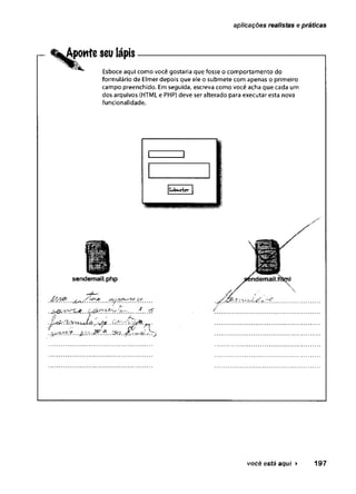 aplicações realistas e práticas
Aponte seu lápis------------------------------------------
Esboce aqui como você gostaria que fosse o comportamento do
formulário de Elmer depois que ele o submete com apenas o primeiro
campo preenchido. Em seguida, escreva como você acha que cada um
dos arquivos (HTML e PHP) deve ser alterado para executar esta nova
funcionalidade.
mm
sendemail.php
' j) ............. / ..... ..............
..’
jyí-ry.r^r?...
você está aqui ► 197
 