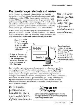 aplicações realistas e práticas
Um formulário que referencia a si mesmo
Como é possível ter o formulário Enviar Email sem o arquivo
sendem aí 1. html? A resposta é que nós não estamos na verdade
eliminando o código HTML, estamos apenas transferindo-o para
o script PHP. Isso é possível devido ao fato de que um script PHP
pode conter código HTML, como uma página web normal. Assim,
nós podemos estruturar nosso script de modo que ele não somente
processe o formulário após a submissão, mas também o apresente
desde o início, que é o que se n d e m a il.htm l estava fazendo.
A chave para o script sendemail.php ser capaz de desempenhar o
papel de se n d e m a il. htm l é a ação do formulário. Uma vez que
o próprio script agora contém o formulário HTML, a ação nos leva
de volta ao script... um formulário que referencia a si mesmo.
fsfâo «'âV
s
de sendem3sl-WW ~
os usuários *âve$3v5o
direiamentí 3^* °
sdript PHP f>ars usar
o -formulário.
Um formulário
HTML c[iie íaça
parte de um
sctlpt YHF <jue
o ptPCesse e
contecido como
a u tP - r e íe r e n te .
Os dados do -formulário são
$ubme-£idos do mesmo sdrip*t,
o <uâl prodessa e exibe
ftovame>vte o -formulário, mãs
desta vez. cie preserva os
dados já digiiados.
Subftie^v-/
Swbmater
0 sdript midialyrente
»«ostra c -formulário e
depois o prodessa, guando
ele t submetido- 0
prodcssament© resulta ou
«o envio de emaiis ou na
re-exibição do -formulário
dom uma mensagem de erro-
sendemail.php
Para entender o que está acontecendo aqui, pense na primeira vez que Elmer
visita a página (script). Um formulário vazio é gerado como código HTML, e
é exibido. Elmer preenche um campo do formulário e clica em Submit. O
script processa o seu próprio formulário e exibe uma mensagem de erro se
quaisquer dados estiverem faltando. Mais importante, o script exibe o formulário
novamente, mas desta vez inclui quaisquer dados que Elmerjá tenha digitado.
Quando um formulário é inteligente o suficiente para se lembrar de dados
inseridos em submissões anteriores, ele é conhecido como permanente... os
dados permanecem nele!
Os {pOTulátlPS
permanentes se
lembram <k>s dadps
c
[ue o usuárfp ja tlVer
d ig ita d p c o r r e t a m e n t e .
CÉfcEWO
Como você acha que podemos modificar a
aplicação de Elmer para tornar os campos do
formulário permanentes?
você está aqui ► 199
 