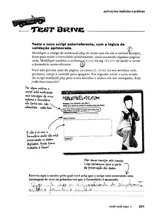 aplicações realistas e práticas
TfeST O
rive
Teste o novo script autorreferente, com a lógica de
validação aprim orada. 0
Modifique o código de sendemail.php de modo que ele use a variável $output_
form para exibir o formulário seletivamente, como mostrado algumas páginas
atrás. Modifique também o atributo^ct io n da tag <form> de modo a tornar
o formulário autorreferente.
Você não precisa mais da página se n d e m a il.htm l no seu servidor web,
portanto, esteja à vontade para apagá-lo. Em seguida, envie a nova versão
do script sendmail.php para o seu servidor e abra-o em um navegador. Está
tudo funcionando?
Por âlgum motivo, O
script esta mostrando
uma me*sa4em de erro,
embora o formulário
fiáo tinha nem sido
submetido... nada bom.
Mak^MisELVfs.eoM
Private: For Hlinefsuse ONLY
WHtearri sand an email tomailing Sistmembers,
(^You forgotthe email subject and body S&xt)
SSU
jtw
ltrfew
iaii. ... . ■ .
t r .
fc: *3o t so isso*
fo rm u lário amda «ao esta
preservando os dados
distados. P
(vd&temos
trabalb© a fa « r!
iffPlW
??? W
ff?
Mas vamos domedãr pelo domeÇo-
Logo passaremos para a parte 
da preservado dos dados. )
Escreva aqui o motivo pelo qual você acha que o script está mostrando uma
mensagem de erro na primeira vez que o formulário é mostrado.
.. . Ç ju d p . í À * .... ..p.->.. ...-ç/k.. ..
....................................... ...............
' ' / ? *
você está aqui ► 201
 