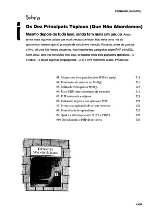 $oL>ras
Os Dez Principais Tópicos (Que Não Abordamos)
Mesmo depois de tudo isso, ainda tem mais um pouco A
in
d
a
temos mais algumas coisas que você precisa conhecer. Não seria certo nós as
ignorarmos, mesmo que só precisem de uma breve menção. Portanto, antes de guardar
o livro, dê uma lida nestes pequenos, mas importantes parágrafos sobre PHP e MySQL.
Além disso, uma vez concluído este aqui, só faltarão mais dois pequenos apêndices... e
o índice... e talvez algumas propagandas... e aí o livro realmente acaba. Promessa!
conteúdo (sumário)
#1. Adapte este livro para funções PHP4 e mysql 714
#2. Permissões do usuário no MySQL 716
#3. Relato de erros para o MySQL 718
#4. Erros PHP com tratamento de exceções 719
#5. PHP orientado a objetos 721
#6. Tom ando segura a sua aplicação PHP 723
#7. Proteja sua aplicação de scripts cross-site 725
#8. Precedência de operadores 727
#9. Qual é a diferença entre PHP 5 e PHP 6 728
#10. Reutilizando o PHP de terceiros 730
xxiii
 