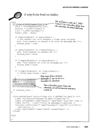 aplicações realistas e práticas
.0scriptEnVicir Emailemdetalhes
Attc
$text = $_P0ST [
.
'elvismail'];
$output__form = false;. ■
if (empty($subject) && empty<$text)) {
// Nós sabemos que tanto $subject e $text estão faltando'
echo 'Você esqueceu do-assunto e do corpo da mensagem.<br />'.;
$output_form - true;
if (empty($subject) && (!empty($text))) {
echo 'Você esqueceu do assunto.<br />';
$output_form = true;
}
if ((!empty(
$subject)) && empty($text)) {
echo 'Você esqueceu do corpo da mensagem.<br />';
$output_form = true;
}
if ((!empty ($subject)) && (!empty($text))
) {
// Código para enviar o email
<form method="post" action="<?php echo $_SERVER['PHP_SELF1]; ?>">
<label for="sub]ect">Assunto do email:</label><br />
<input id="subject" name="subject" type="text" size="30" /xbr />
<label for="el vismail">Corpo da mensagem:</labelxbr />
<textarea id="elvismail" name="elvismail" rows="8" cols="40"x/
textareaxbr />
<input type="submit" name="submít" value="Submit" />
i-have -PetHa a primeira
é lsè y
.
$oucput_fci-ín
mosbrâ-leJ
pv-edisamos
if ($output_form) {
?>
</form>
<?php
?>
você está aqui ► 203
 