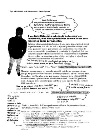 faça os campos dos formulários “permanentes”
Legal. Então agora
nós podemos detectar a submissão do
formulário e mostrar as mensagens de erro
corretamente. Mas ainda não tornamos os
campos do formulário permanentes, certo?
É verdade. Detectar a submissão do formulário é
importante, mas ainda precisamos de uma forma para
, m anter os dados permanentes.
I Saber se o formulário foi submetido é uma parte importante de torná-
I lo permanente, mas não é a única. A parte que está faltando é a que
' toma quaisquer dados que tenham sido submetidos e os coloca de
volta no formulário, quando este é re-exibido. Você pode definir um
campo de input do formulário usando o atributo value da tag HTML
< input> . Por exemplo, o seguinte código pré-define o valor de um
campo de input usando o atributo value:
V
âlo
V
" tstd CSiríto í»0 •
—
ele f.
scmpve o mesmo, a tèéè vez. <
^ue o -Formulário z mostrado.. ^
Mas não queremos escrever um valor específico de forma permanente no
código. O que queremos é inserir a informação retirada de uma variável PHP.
Como fazer isso? Lembre-se de que usamos echo para gerar código HTML
dinamicamente a partir de PHP, em outras situações. Neste caso, podemos
usar echo para gerar um valor para o atributo value a partir de uma variável
PHP, desta forma:: A ./-,/•
cinput type^subnnit" name^'submit" value="Submit" />
</form>
l>
n vãriãve! z enviaaa usando-se
< in p u t n a m e - s u b je c t” ty p e = " te x t"
L
<
i
*
t
p
i
n
v
»vá MfiUW
permâWfttes <
^*e Então, o formulário de Elmer pode ser modificado de forma semelhante,
se ewioh-èram para tirar proveito dos dados permanentes:
 