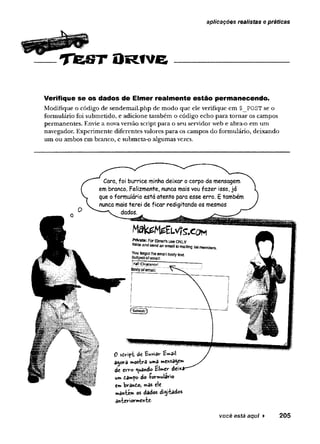 aplicações realistas e práticas
T te S T O R fv e
Verifique se os dados de Elmer realm ente estão permanecendo.
M odifique o código de sen d em ail.p h p de m o d o q u e ele verifique em $_POST se o
form ulário foi subm etido, e adicione tam bém o código ech o p ara to rn a r os cam pos
p erm an en tes. Envie a nova versão script p ara o seu servidor web e abra-o em um
navegador. E x p erim en te d iferen tes valores p ara os cam pos do form ulário, d eixando
um ou am bos em bran co , e subm eta-o algum as vezes.
0 sdv"ipt dc tnviôv*
agora mosfarâ umâ menSâge»*
de erro ^ando ííWer dei^i
um tan»po do forwulario
ew
> brando, »âs ele
mantem os dados digitados
anteriormente-
você está aqui ► 205
 
