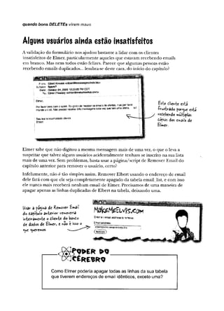 quando bons DELETES viram maus
Alguns usuários ainda estão insatisfeitos
A validação do fo rm u lário nos ajudou b astante a lid ar com os clientes
insatisfeitos de Elm er, p articu larm en te aqueles q u e estavam receb en d o em ails
em branco. Mas n em todos estão felizes. P arece q u e algum as pessoas estão
rec eb en d o em ails duplicados... lem bra-se deste cara, do início do capítulo?
From: SbertKresíee<et0ert@Krssleesptocket5.biz>
Subject: Spam?
Dais: October24k£008 12:20:33 PMCOT
To; EimerPnesüey<e3m&f@fralæmee3vis.€om>
Elmer, r
PorfavorwMecomospam Eugosto de ruceteroseimailatfeofertes, mas j:
mandoumsó. Nàopreciscrôcefeertrésmensagenstotevözquetsmursaoferta. ,
Sauteats incomodadocitent«,
Ebert
Bsie filie«te esta
fvustvado por^ue est
refiebendo miîltiplas
Copias dos emails de
£îmer.
E lm er sabe que n ão digitou a m esm a m ensagem m ais de u m a vez, o q u e o leva a
suspeitar que talvez alguns usuários acid en talm en te ten h am se inscrito n a sua lista
m ais de u m a vez. Sem problem as, basta usar a p á g in a /sc rip t de R em over Em ail do
capítulo an terio r p ara rem over o usuário, cefto?
Infelizm ente, n ão é tão sim ples assim. R em over E lb ert u san d o o en d ereço d e em ail
dele fará com que ele seja co m p letam en te apagado d a tabela em ail_list, e com isso
ele n u n c a m ais receb erá n e n h u m em ail de Elm er. Precisam os de u m a m an eira de
ap ag ar apenas as linhas duplicadas de E lbert n a tabela, d eix an d o um a.
Usar a p%mâ de Remover £mail
do tafítui® anterior removeria
inteiramente o dlienic do bando
de dados de £Uer, e fcão e isso o
<
^
u
e Queremos.
_ ® W E R ' > 0 __________________________
D C C É R E S R Q
Como Elmer poderia apagar todas as linhas da sua tabela
que tiverem endereços de email idênticos, exceto uma?
 