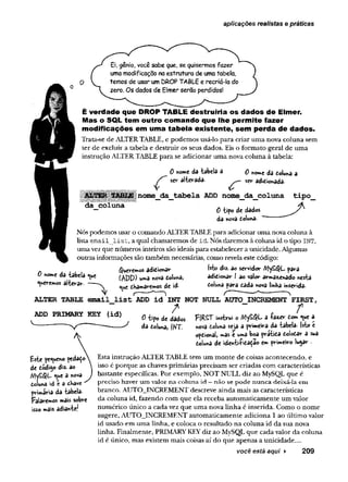 aplicações realistas e práticas
Ei, gênio, você sabe que, se quisermos fazer
uma modificação na estrutura de uma tabela,
temos de usar um DROP TABL6 e recriá-la do
zero. Os dados de Elmer serão perdidos!
É verdade que DROP TABLE destruiria os dados de Elmer.
Mas o SQL tem outro comando que lhe perm ite fazer
modificações em uma tabela existente, sem perda de dados.
Trata-se de ALTER TABLE, e p o d em o s usá-lo p ara criar u m a nova co lu n a sem
te r d e excluir a tab ela e d estru ir os seus dados. Eis o fo rm ato geral de um a
instrução ALTER TABLE p ara se ad icio n ar u m a nova co lu n a à tabela:
r
0 nome da tabela 3
ser alterada-
0 nome da doluna a
ser adidionada.
da coluna
[nome_da_tabela ADD nome_da_coluna tipo_
0 -tipo de dados
da nova doluna-
Nós podem os usar o com ando ALTER TABLE para adicionar u m a nova coluna à
lista e m a il l i s t , a qual cham arem os de id . Nós darem os à coluna id o tipo INT,
u m a vez que núm eros inteiros são ideais para estabelecer a unicidade. Algumas
outras inform ações são tam bém necessárias, com o revela este código:
Queremos adidionar M» diz- ao servidor A1y£#L para
h0"‘c da tabela «ue (£pp) uma nova doluna, adidionar I ao valor armazenado nesta
geremos alterar. ^ tramaremos de id- para dada nova linha inserida.
ALTER TABLE em ail_list ADD id INT NOT NULL AUTO_INCREMENT FIRST,
ADD PRIMARY KEY (id)
£ste pequeno pedalo
de dodigo diz. ao
<ue a nova
doluna sd é a dhave
primária da tabela.
Falaremos mais sobre
isso mais adiante!
/ “ e r
0 tipo de dados FíRST instrui o MySQL a +azetr dom «ue a
da doluna, INT. nova doluna sea a primeira da tabela. Isto é
opdionali mas e uma boa pratida dolodar a sua
doluna de identifidâdão em primeiro lugar .
Esta instrução ALTER TABLE tem u m m o n te d e coisas aco n tecen d o , e
isso é p o rq u e as chaves prim árias precisam ser criadas com características
b astante específicas. P or exem plo, N O T N U LL diz ao MySQL q u e é
preciso haver u m valor n a co lu n a id —n ão se p o d e n u n c a deixá-la em
branco. A U TO _IN CR EM EN T descreve ain d a m ais as características
da coluna id, fazendo com q u e ela receb a au to m aticam en te u m valor
n u m érico único a cada vez q u e u m a nova lin h a é inserida. C om o o n o m e
sugere, A U TO _IN CR EM EN T au to m aticam en te ad icio n a 1 ao ú ltim o valor
id usado em u m a linha, e coloca o resu ltad o n a co lu n a id d a sua nova
linha. F inalm ente, PRIMARY KEY diz ao MySQL q u e cada valor d a colu n a
id é único, m as existem m ais coisas aí d o q u e apenas a unicidade....
você está aqui ► 209
 