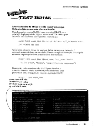 J h m m m ,
.^ * *m Ê 3 ^ ^ È m Ê È m è
~— T fe s T O R tv e
aplicações realistas e práticas
Altere a tabela de Elmer e tente inserir uma nova
linha de dados com uma chave primária.
U sando u m a ferra m en ta MySQL, com o o term in al M ySQL o u a
guia SQL de phpM yA dm in, digite a instrução ALTER TABLE p ara
ad icio n ar um a coluna de chave p rim ária ch am ad a id :
ALTER TABLE email_list ADD id INT NOT NULL AUTO_lNCREMENT FIRST,
ADD PRIMARY KEY (id)
A gora insira u m novo cliente no ban co de dados, p ara ver se a co lu n a i d é
au to m aticam en te d efinida n a nova linha. Eis u m exem plo de instrução INSERT p ara
ser usada (rep are q u e a chave p rim ária n ão é m en cio n ad a):
INSERT IN TO e m a i l _ l i s t ( f ir s t _ n a m e , la s t_ _ n a m e , e m a il)
VALUES ('Don', ’Draper', 'draper0sterling-cooper.com')
F inalm ente, em ita u m a instrução SELECT p ara visualizar o
co n teú d o da tabela e ver a nova chave p rim ária em to d a a sua
glória! Caso te n h a se esquecido, eis aqui a instrução SELECT:
SELECT * FROM email_list
A nova iolwnâ id c au-fco-
ihdircmch-fcada, de modo a
femanedev mttã tom a adição
da nova Jinha de dados-
I File Edit W indow Help Email
nysqi> SELECT' * FROII email list;;
, •
. ;
i
+----- — — ---- --- 4
.
.
,
-------- ---
; id I iirstjname i last name ; | ema x1 / .1 ;
i
+ +
| I ; Denny' I
: Bubbleton i dennySrrightygumball.net [ :
!
; 2 IIrma i Werlitz |'iwer@aliensabductedir.e .com 1
! 3 I Elbert :i Rreslee j elbert@kresleesprockets.biz j
| 4 i Irma I Kreslee ! elbert@kreslee3prockets.biz ' ■
J
'jNvS !
. Don | Draper ! drapergsterling-cooper.com ! «
5 rows in set (0.00 C5 sec)
você está aqui ► 211
 