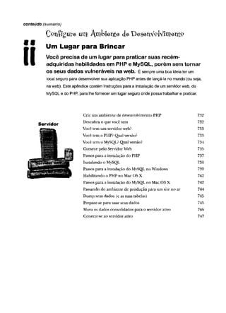 C^nífgute um Ambiente deDesenVplVimentP
1 1 Um Lugar para Brincar
I I Você precisa de um lugar para praticar suas recém-
• • adquiridas habilidades em PHP e MySQL, porém sem tornar
OSSeUS dados vulneráveis na web. É sempre uma boa ideia ter um
local seguro para desenvolver sua aplicação PHP antes de lançá-la no mundo (ou seja,
na web). Este apêndice contém instruções para a instalação de um servidor web, do
MySQL e do PHP, para lhe fornecer um lugar seguro onde possa trabalhar e praticar.
conteúdo (sumário)
Servidor
Crie um ambiente de desenvolvimento PHP 732
Descubra o que você tem 732
Você tem um servidor web? 733
Você tem o PHP? Qual versão? 733
Você tem o MySQL? Qual versão? 734
Comece pelo Servidor Web 735
Passos para a instalação do PHP 737
Instalando o MySQL 738
Passos para a instalação do MySQL no Windows 739
Habilitando o PHP no Mac OS X 742
Passos para a instalação do MySQL no Mac OS X 742
Passando do ambiente de produção para um site no ar 744
Dump seus dados (e as suas tabelas) 745
Prepare-se para usar seus dados 745
Mova os dados consolidados para o servidor ativo 746
Conecte-se ao servidor ativo 747
 