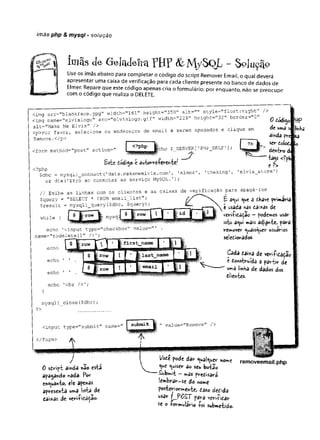 ímãs php & mysql - solução
imãs de GeladeiraTH? &M/SQL - $ojuçã°
Use os ímãs abaixo para completar o código do script Remover Email, o qual deverá
apresentar uma caixa de verificação para cada cliente presente no banco de dados de
Elmer. Repare que este código apenas cria o formulário; por enquanto, não se preocupe
com o código que realiza o DELETE.
<img src="blankface.jpg" width="161" height="350” alt=’
"' style="float:right" />
<img name="elvislogo" src="elvíslogo.gif" width="22 9n height="32" border="0" ^
alt="Make Me Elvis" /> dodí^c
<p>Por favor, selecione os endereços de email a serem apagados e clique em de
èmds
U
irtá
Remove.</p>
<form rnethod="post" action="
<?php ícho $_SERVER ['PHPJ3ELF '];
Bste dódigo c autorre-Pevente/
?> ik ser dol<
dentro dJ
% <??4
<?php e ^
$dbc = mysqli_connect(1data.makemeelvis.com' , 'elmer', 'theking', ’
elvis_store’)
or die('Erro ao conectar ao serviço MySQL.');
// Exibe as linhas com os clientes e as caixas de verificação para apagá los
$query = "SELECT * FROM emailJList";
$result = m y s q l i_query($dbc, $query);
while (
íd
echo '<input type='’
checkbox" value=" ' .
name="todelete[]" />’;
fir s t name
£ a
<
wo
u
t â í-Kave primavial
e usada nas daixas de
veriíida^ac —podemos «sar
ísto a^ui mais adiante, para
remover «^uais^uer usuários
seledionados
Cada dai*a de veri-Pidadao
t donstvvfda a pârtir de
uma iinK
a de dados dos
diientes.
}
mysqli_close($dbc);
?>
<input type="submit" name=r
</form>
submit. value="Remove" />
0 sdript a'mda nâo esta
apagando nada- Por
enquanto, ete apenas
apresenta uma lista de
daíxas de veri-hdâdao.
l/ode pode dar ^uaí^uer nome
nuisc'r 3o seu botã©
Submit —m
<
3s predisará
lembrar-se do nome
posteriormente, daso dedida
usar f_PO£T para verilidar
se o lormulirio íoi submetido.
removeemail.php
 
