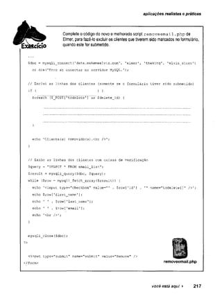 aplicações realistas e práticas
Complete o código do novo e melhorado script r e m o v e e m a i l . p h p de
Elmer, para fazê-lo excluir os clientes que tiverem sido marcados no formulário,
quando este for submetido.
$dbc = mysqli_connect(1data.makemeelvis.com', 'elmer', 'theking', '
elvis_store'
)
or die{'Erro ao conectar no servidor MySQL.');
// Exclui as linhas dos clientes (somente se o formulário tiver sido submetido)
i f { ) í
foreach ($_PÒST['todelete'j as $delete_id) {
}
echo 'Cliente(s) removido(s).<br />';
}
// Exibe as linhas dos clientes com caixas de verificação
$query = "SELECT * FROM email_list";
$result = mysqli_query($dbc, $query);
while ($row = mysqli_fetch_array($result)) {
echo 'cinput type="checkbox" value="' . $row['id’] . '" name=”todelete[]" />';
echo $row[’first_name'];
echo 1 ' . $row[’last_name'];
echo ’ ' . $row['email'];
echo 1<br />';
}
mysqli_close($dbc);
?>
cinput type="submit" name="submit" value="Remove" />
</form> removeemail.php
você está aqui > 217
 
