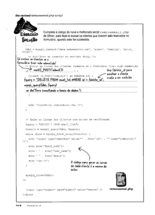 the revised removeemaii.php script
Complete o código do novo e melhorado script r e m o v e e m a il . p h p
de Elmer, para fazê-lo excluir os clientes que tiverem sido marcados no
formulário, quando este for submetido.
Çdbc = mysqli connect(1
data.makemeelvis.com', 'elmer', 'theking1, '
elvis
store') ~
~
or die('Erro ao conectar no servidor MySQL.');
So exdluir os dlientes se o
ientes (somente se o formulário tiver sido submetido)
echo 'Cliente (s) removido(s) .<br />';
}
// Exibe as linhas dos clientes com caixas de verificação
$query = "SELECT * FROM email_list";
$result = mysqli_query($dbc, $query);
while ($row = mysqli_fetch_array(Çresult)) {
echo 'Cinput type="checkbox" value="' . $row['id'] . '
" name=Mtodelete[]"
-Pormulario tiver sido submetido^
flV
íÇ
T
Y
-— PRO/yj. e»aiMist INHERE id ^ fdelete^d”;
foreach ($ POST['todelete'] as $delete_id) {
esdolHer o dlientc
a ser e%
dluído-
or d'»e(lforro Consultando o bândo de dãdos/)j
/>';
echo ' 1 . $row['last name'];
echo ’ 1 . $row[1email1];
echo '<br />';
0 dodi$o fâra ^erar as daixas
de dada dlientc e o mesmo de
antes.
?>
mysqli_close($dbc);
<input type="submit" name="submit" value="Remove" /> removeemsil.php
</form>
O
HQ a
 