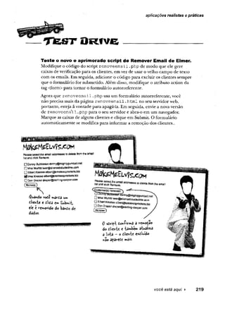 ----- T fe S T D r î v ë _______ _________
aplicações realistas e práticas
Teste o novo e aprimorado script de Remover Email de Elmer.
M odifique o código do script r e m o v e e m a il .p h p de m o d o q u e ele gere
caixas de verificação p ara os clientes, em vez de u sar o velho cam po de texto
com os em ails. Em seguida, adicione o código p ara excluir os clientes sem pre
q u e o fo rm u lário for subm etido. A lém disso, m odifique o atrib u to acd o n d a
tag <form > p ara to rn a r o fo rm u lário au to rreferen te.
A gora q u e r e m o v e e m a il. p h p usa um fo rm u lário au to rreferen te, você
n ão precisa m ais d a p ág in a r e m o v e e m a il. h tm l n o seu servidor web,
p o rtan to , esteja ã vontade p ara apagá-la. Em seguida, envie a nova versão
de r e m o v e e m a il .p h p p ara o seu servidor e abra-o em u m navegador.
M arque as caixas de alguns clientes e clique em Subm it. O fo rm ulário
au to m aticam en te se m odifica p ara in fo rm ar a rem oção dos clientes..
P
leas©selecttheem
ailaddressestodeletefro
m
»10em
ail
listandclickR
em
ove
0 D
ennyB
u
b
b
tetonctennyentightygufflballnat
0 lim
aW
u
rlilziw
ergaitensabductedrne.coffl
0 E
lb
ertK
resleeeJbengkresteesprockets.'D
iz
g tm
al^esle«
Q Don Draperdrapef@sterl)ng-coop«r.oom
^
R
em
ove3
Quando vote u»
dieh-fce e dlida em Subwrb
«le e ve»*ovido do bando de
dados-
H ^ M e E L v ? s . c o f
S S S S 1
“ “ ® * “ " « '™ ''* « .!
r
emoved^ ---
,W
er@
8J,er^M
ucted^ «
Qaben ^ eéeJbsrt@
ft^ MMêi8t&iz
O^l^perdraps^tefing-coQper.cDm
0 sdvift dowiiVrtiS 5 rcm
nodao
do dlîttvU e tânnb«» atualiz-a
a lista - o dliewte e*twido
não apavede »ais.
â
você está aqui ► 219
 