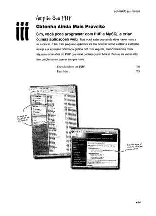 conteúdo (sumário)
9Ê9
III
Araplí
lie Seu
Obtenha Ainda Mais Proveito
Sim, você pode programar com PHP e MySQL e criar
Ótimas aplicações Web. Mas você sabe que ainda deve haver mais a
se explorar. E há. Este pequeno apêndice irá lhe mostrar como instalar a extensão
mysqli e a extensão biblioteca gráfica GD. Em seguida, mencionaremos mais
algumas extensões do PHP que você poderá querer baixar. Porque às vezes não
tem problema em querer sempre mais.
Estendendo o seu PHP 750
E no Mac.. 753
XXV
 