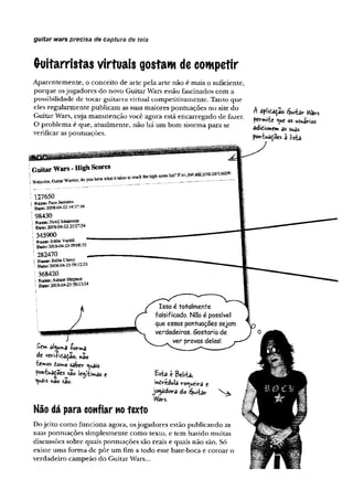 guitar wars precisa de captura de tela
Guitarristas virtuais gostam de competir
A p aren tem en te, o conceito de arte p ela arte n ão é m ais o suficiente,
p o rq u e os jo g ad o res do novo G uitar W ars estão fascinados com a
possibilidade d e to car g u itarra virtual com petitivaxnente. T anto que
eles reg u larm en te publicam as suas m aiores p o n tu açõ es n o site do
G uitar W ars, cuja m a n u ten ção você agora está en carreg ad o d e fazer.
O p ro b lem a é que, atu alm en te, n ão h á u m b om sistem a p ara se
verificar as pontuações.
A aplidaçao guitar W
ars
permite os usuários
ddidionem ás suas
pontuações à lisia.
Sem àljuma -forma
de veri-Pitaçao, não
temos domo saber c^uais
pontuações sao legítimas e
<w
ais *a© são.
Não dá para confiar no texto
D o je ito com o fu n cio n a agora, os jo g ad o re s estão p u b lican d o as
suas po n tu açõ es sim plesm ente com o texto, e tem havido m uitas
discussões sobre quais po n tu açõ es são reais e quais n ão são. Só
existe u m a fo rm a d e p ô r u m fim a todo esse bate-boca e co ro ar o
verd ad eiro cam peão do G uitar W ars...
 