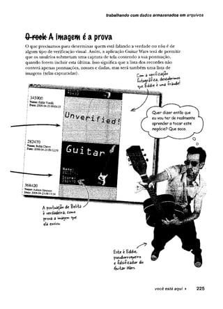 trabalhando com dados armazenados em arquivos
0 roek À imagem é a prova
O que precisam os p ara d eterm in ar q u em está falando a verdade o u n ão é de
algum tipo de verificação visual. Assim, a aplicação G uitar W ars terá de p erm itir
q u e os usuários subm etam u m a cap tu ra de tela co n ten d o a sua p o n tu ação ,
q u an d o forem in clu ir esta últim a. Isso significa q u e a lista dos reco rd es não
co n terá apenas pontuações, nom es e dadas, m as será tam b ém u m a lista de
im agens (telas cap tu rad as). a vev>í'ítâ^Ío
C
^
u
cUdxc í ^ awd€-
A d t Belftâ
t vcvdadeiv-a, tomo
^roVâ â
eiâ enviow.
S 9
t s t ' í td tx ,
^scudortro^uciro
e •taUiíidâdor do
éjwiav V
V
avs.
você está aqui ► 225
 