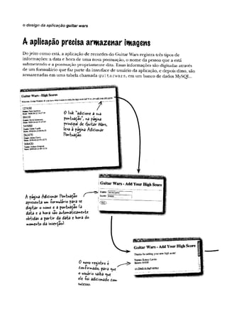 o design da aplicação guitar wars
A aplicapão precisa armazenar imagem
D o je ito com o está, a aplicação d e recordes do G uitar W ars registra três tipos d e
inform ações: a d ata e h o ra de u m a nova p o n tu ação , o n o m e d a pessoa q u e a está
su b m eten d o e a p o n tu ação p ro p riam en te dita. Essas inform ações são digitadas através
de um fo rm u lário q u e faz p arte d a in terface d e usuário d a aplicação, e depois disso, são
arm azenadas em u m a tabela ch am ad a g u i t a r w a r s , em u m b anco de dados MySQL..
Guitar Wars - High Scores
y r i y m y .Otiimr w aTPOT An yop k»™*w het it tala» ciadc ihe high score list? Tf so ■
just add vom own score.
^ tak adidione a s«a
pontuada©" na pagsna
prmdipal^de djuitar tYars,
£ vô * P|9ihá Adidionar
PontuadJío.
127650
N am e: Paco Jaflctii»
2008-W-2Z 14:37:34
98430
Vatng;N
cV
fiJofraD
isO
U
D ate: 200S'0+-22 21:27:M
345900
jia aie: Eddie V aaiffi
D ltts 200804-23 0 9 * 6 Í55
i 282470
! N anK i Bciüii Chevy
i D »tK 2008-04-23 09:12:53
j 368420
! N ym e: Asfeaon Simp«**
! D ite 200S-04-23 09:13:34
A página Adídioftâr PontwâdâO Z
apresenta um ■Pormulario para se
distar o nome e a pontuada© (3
data e a bora sao awtomâiidament«
obtidas a partir da data e bora do
»omento da inserÇâo)-
0 novo registro e
doft-fivmâdo; para <^uey
o usuário saiba <
^
u
e
cie ío i adidionado dom
Sud€SS©
.
GuitarWars-AddYourHighScore
Thacksforaddicgyournsw high scare!
 