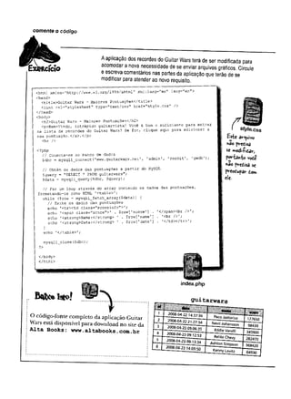 comente o código
Rcício
A aplicação dos recordes do Guitar Wars terá de ser modificada para
acomodar a nova necessidade de se enviar arquivos gráficos. Circule
e escreva comentários nas partes da aplicação que terão de se
modificar para atender ao novo requisito.
<html xmlns=”http://www.w3 .
org/1999/xhtml" xntl:iang="en" lang="en’
’
>
<head>
<title>Guitar Wars - Maiores Pontuações</title>
clink rel="stylesheet" type="text/css" href="style.
css" />
</head>
<body>
<h2>Guitar Wars - Maiores Pontuações</h2>
<p>Bem-Vindo, intrépido guitarrista! Você é bom o suficiente para entrar
na lista de recordes do Guitar Wars? Se for, clique aqui para adicionar a
sua pontuação.
</a>.</p>
<hr />
<?php
// Conecta-se ao banco de dados
$dbc = mysqli__connect (’
www.guitarwars.net’, 'admin', 'rockit’, 'gwdb');
// Obtém os dados das pontuações a partir do MySQL
Çquery * "SELECT * FROM guitarwars";
$data = mysqli__query($d’
a c , $<iuery) ;
/ / Faz um loop através do array contendo os dados das pontuações,
formatando-os como HTML 1
<table>';
while ($row = mysqli_fetch_array($data)] {
// Exibe os dados das pontuações
echo '<tr><td class=’
'scoreinfo">'
;
echo '<span class="score">' . $row['score1] . '</spanXbr />';
echo '
<strong>Name:
</strong> ' . $row['name'
] . '<br />';
echo 1<strong>Date:</strong> 1 . $iow[’date'] . '
</td></tr>'
; .
)
echo ’
</table>';
mysqli_close($dbc) ;
</body>
</html>
7T ____
( style, css
Hsfce â*r^
u
iv<
>
pm
edisa
se »»odi-Pida*-,
P<*"bivfco v©
de
*2° fredisa sc
p'reodupav dor*
ele-
index.php
O código-fonte com pleto d a aplicação G uitar
W ars está disponível p a ra dow nload n o site da
Alta Books: www.
altabooks.com.
br
ÇTuitarw ars
 