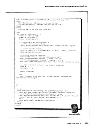 trabalhando com dados armazenados em arquivos
" - - - , 1
<html xmlns="http://www.w3.org/1999/xhtml" xml:lang="en" iang=”en">
<head>
<title>Guitar Wars - Adicione o seu Recorde</title>
<link rel="stylesheeT:" type="text/css" href="style.css" />
</head>
<body>
<h2>Guitar Wars - Add Your High Score</h2>
<?php
if (isset($_POST[1
submit'])) {
// Pega os dados em POST
$name = $_POST[r
name’]
;
$score = $_POST['score'
];
if (!empty($name) && !
empty($score)) {
// Conecta-se ao banco de dados
Sdbc = mysqli_connectCwww.guitarwars.net', ’admin1, ’rockit', 'gwdb');
// Escreve os dados no banco
$query = "INSERT INTO guitarwars VALUES {0, NOW(), ’$name’, '$score')";
mysqli_query{$dbc, $query);
// Confirma êxito com o usuário
echo '
<p>Obrigado por adicionar o seu recorde!
</p>’;
echo 1
<p><strong>Nome:</strong> 1 , $name . '<br />';
echo ’
<strong>Pontuaçâo:</strong> ' . Çscore . '</p>r;
echo '<p><a href=”index.
php">S11;S11; Voltar para a lista dos recordes.</a></p>';
// Limpa os dados da pontuação para limpar o formulário
SNome = ”"
;
$Pontuação =
mysqli_close($dbc);
}
else {
echo '<p class="error">Por favor, insira todas as informações para
adicionar seu recorde.</p>’
1
)
?>
<hr />
<form method="post” action="<?php echo $__SERVER['PHP_SELF']; ?>">
<label for="name">Name:</labelxinput type="text" id="name" name="narae"
value="<?php if (!empty (Çname) ) echo $name; ?>" /Xbr />
<label for- score"i>Score;</labelXinput type=”text" id—"score” name=,rscore"
value="<?php if (!empty($score)) echo $score; ?>" />
<hr />
<input type="submit" value="Add" name="submit” />
</form>
addscore.php
você está aqui ► 229
 